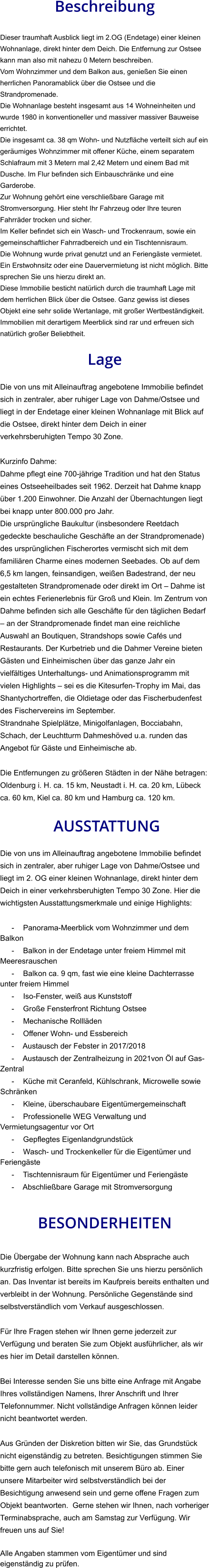 Beschreibung  Dieser traumhaft Ausblick liegt im 2.OG (Endetage) einer kleinen Wohnanlage, direkt hinter dem Deich. Die Entfernung zur Ostsee kann man also mit nahezu 0 Metern beschreiben. Vom Wohnzimmer und dem Balkon aus, genießen Sie einen herrlichen Panoramablick über die Ostsee und die Strandpromenade. Die Wohnanlage besteht insgesamt aus 14 Wohneinheiten und wurde 1980 in konventioneller und massiver massiver Bauweise errichtet. Die insgesamt ca. 38 qm Wohn- und Nutzfläche verteilt sich auf ein geräumiges Wohnzimmer mit offener Küche, einem separatem Schlafraum mit 3 Metern mal 2,42 Metern und einem Bad mit Dusche. Im Flur befinden sich Einbauschränke und eine Garderobe. Zur Wohnung gehört eine verschließbare Garage mit Stromversorgung. Hier steht Ihr Fahrzeug oder Ihre teuren Fahrräder trocken und sicher. Im Keller befindet sich ein Wasch- und Trockenraum, sowie ein gemeinschaftlicher Fahrradbereich und ein Tischtennisraum. Die Wohnung wurde privat genutzt und an Feriengäste vermietet. Ein Erstwohnsitz oder eine Dauervermietung ist nicht möglich. Bitte sprechen Sie uns hierzu direkt an. Diese Immobilie besticht natürlich durch die traumhaft Lage mit dem herrlichen Blick über die Ostsee. Ganz gewiss ist dieses Objekt eine sehr solide Wertanlage, mit großer Wertbeständigkeit. Immobilien mit derartigem Meerblick sind rar und erfreuen sich natürlich großer Beliebtheit.  Lage  Die von uns mit Alleinauftrag angebotene Immobilie befindet sich in zentraler, aber ruhiger Lage von Dahme/Ostsee und liegt in der Endetage einer kleinen Wohnanlage mit Blick auf die Ostsee, direkt hinter dem Deich in einer verkehrsberuhigten Tempo 30 Zone.  Kurzinfo Dahme: Dahme pflegt eine 700-jährige Tradition und hat den Status eines Ostseeheilbades seit 1962. Derzeit hat Dahme knapp über 1.200 Einwohner. Die Anzahl der Übernachtungen liegt bei knapp unter 800.000 pro Jahr. Die ursprüngliche Baukultur (insbesondere Reetdach gedeckte beschauliche Geschäfte an der Strandpromenade) des ursprünglichen Fischerortes vermischt sich mit dem familiären Charme eines modernen Seebades. Ob auf dem 6,5 km langen, feinsandigen, weißen Badestrand, der neu gestalteten Strandpromenade oder direkt im Ort – Dahme ist ein echtes Ferienerlebnis für Groß und Klein. Im Zentrum von Dahme befinden sich alle Geschäfte für den täglichen Bedarf – an der Strandpromenade findet man eine reichliche Auswahl an Boutiquen, Strandshops sowie Cafés und Restaurants. Der Kurbetrieb und die Dahmer Vereine bieten Gästen und Einheimischen über das ganze Jahr ein vielfältiges Unterhaltungs- und Animationsprogramm mit vielen Highlights – sei es die Kitesurfen-Trophy im Mai, das Shantychortreffen, die Oldietage oder das Fischerbudenfest des Fischervereins im September. Strandnahe Spielplätze, Minigolfanlagen, Bocciabahn, Schach, der Leuchtturm Dahmeshöved u.a. runden das Angebot für Gäste und Einheimische ab.  Die Entfernungen zu größeren Städten in der Nähe betragen: Oldenburg i. H. ca. 15 km, Neustadt i. H. ca. 20 km, Lübeck ca. 60 km, Kiel ca. 80 km und Hamburg ca. 120 km.   AUSSTATTUNG Die von uns im Alleinauftrag angebotene Immobilie befindet sich in zentraler, aber ruhiger Lage von Dahme/Ostsee und liegt im 2. OG einer kleinen Wohnanlage, direkt hinter dem Deich in einer verkehrsberuhigten Tempo 30 Zone. Hier die wichtigsten Ausstattungsmerkmale und einige Highlights:  - Panorama-Meerblick vom Wohnzimmer und dem Balkon - Balkon in der Endetage unter freiem Himmel mit Meeresrauschen - Balkon ca. 9 qm, fast wie eine kleine Dachterrasse unter freiem Himmel - Iso-Fenster, weiß aus Kunststoff - Große Fensterfront Richtung Ostsee - Mechanische Rollläden - Offener Wohn- und Essbereich - Austausch der Febster in 2017/2018 - Austausch der Zentralheizung in 2021von Öl auf Gas-Zentral - Küche mit Ceranfeld, Kühlschrank, Microwelle sowie Schränken - Kleine, überschaubare Eigentümergemeinschaft - Professionelle WEG Verwaltung und Vermietungsagentur vor Ort - Gepflegtes Eigenlandgrundstück - Wasch- und Trockenkeller für die Eigentümer und Feriengäste - Tischtennisraum für Eigentümer und Feriengäste - Abschließbare Garage mit Stromversorgung   BESONDERHEITEN  Die Übergabe der Wohnung kann nach Absprache auch kurzfristig erfolgen. Bitte sprechen Sie uns hierzu persönlich an. Das Inventar ist bereits im Kaufpreis bereits enthalten und verbleibt in der Wohnung. Persönliche Gegenstände sind selbstverständlich vom Verkauf ausgeschlossen.  Für Ihre Fragen stehen wir Ihnen gerne jederzeit zur Verfügung und beraten Sie zum Objekt ausführlicher, als wir es hier im Detail darstellen können.  Bei Interesse senden Sie uns bitte eine Anfrage mit Angabe Ihres vollständigen Namens, Ihrer Anschrift und Ihrer Telefonnummer. Nicht vollständige Anfragen können leider nicht beantwortet werden.  Aus Gründen der Diskretion bitten wir Sie, das Grundstück nicht eigenständig zu betreten. Besichtigungen stimmen Sie bitte gern auch telefonisch mit unserem Büro ab. Einer unsere Mitarbeiter wird selbstverständlich bei der Besichtigung anwesend sein und gerne offene Fragen zum Objekt beantworten.  Gerne stehen wir Ihnen, nach vorheriger Terminabsprache, auch am Samstag zur Verfügung. Wir freuen uns auf Sie!  Alle Angaben stammen vom Eigentümer und sind eigenständig zu prüfen.