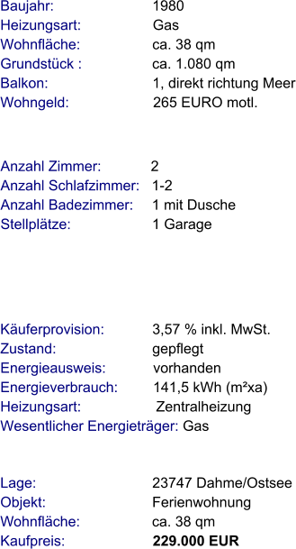 Lage:                             23747 Dahme/Ostsee Objekt:                           Ferienwohnung Wohnfläche:                  ca. 38 qm Kaufpreis:                      229.000 EUR Anzahl Zimmer:            2 Anzahl Schlafzimmer:   1-2  Anzahl Badezimmer:     1 mit Dusche   Stellplätze:                     1 Garage Baujahr:                         1980  Heizungsart:                  Gas Wohnfläche:                  ca. 38 qm Grundstück :                 ca. 1.080 qm Balkon:                          1, direkt richtung Meer Wohngeld:                     265 EURO motl.   Käuferprovision:            3,57 % inkl. MwSt. Zustand:                        gepflegt Energieausweis:            vorhanden Energieverbrauch:         141,5 kWh (m²xa) Heizungsart:                   Zentralheizung Wesentlicher Energieträger: Gas